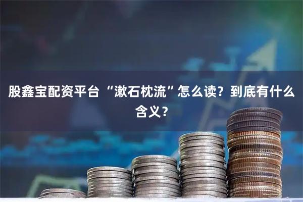 股鑫宝配资平台 “漱石枕流”怎么读？到底有什么含义？