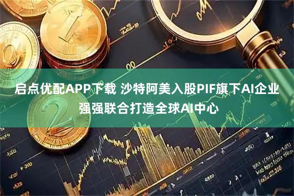启点优配APP下载 沙特阿美入股PIF旗下AI企业 强强联合打造全球AI中心
