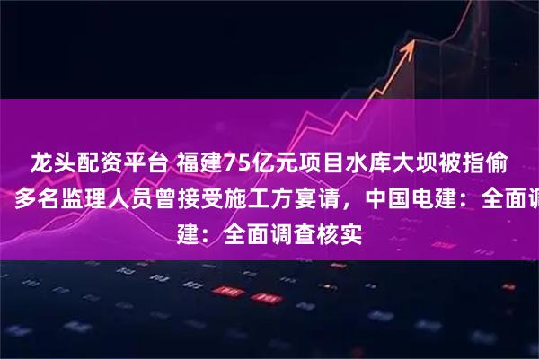 龙头配资平台 福建75亿元项目水库大坝被指偷工减料，多名监理人员曾接受施工方宴请，中国电建：全面调查核实