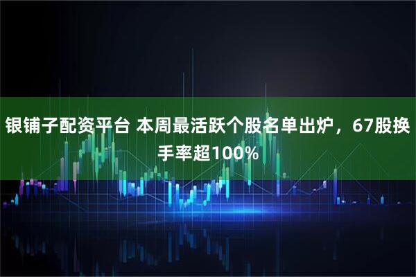 银铺子配资平台 本周最活跃个股名单出炉,67股换手率超100%
