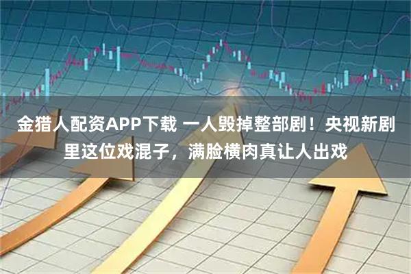 金猎人配资APP下载 一人毁掉整部剧！央视新剧里这位戏混子，满脸横肉真让人出戏