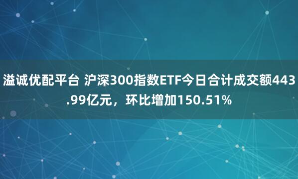 溢诚优配平台 沪深300指数ETF今日合计成交额443.99亿元，环比增加150.51%