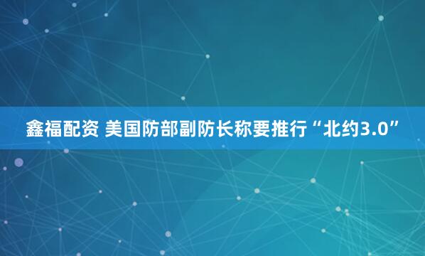 鑫福配资 美国防部副防长称要推行“北约3.0”