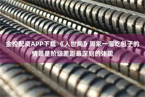 金控配资APP下载 《人世间》周家一溜吃包子的情景是阶级差距最深刻的体现