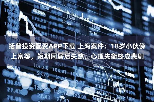 括普投资配资APP下载 上海案件：18岁小伙傍上富婆，短期同居后失踪，心理失衡终成悲剧