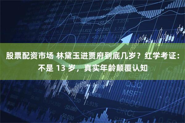 股票配资市场 林黛玉进贾府到底几岁？红学考证：不是 13 岁，真实年龄颠覆认知