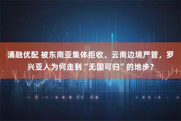 涌融优配 被东南亚集体拒收、云南边境严管，罗兴亚人为何走到“无国可归”的地步？