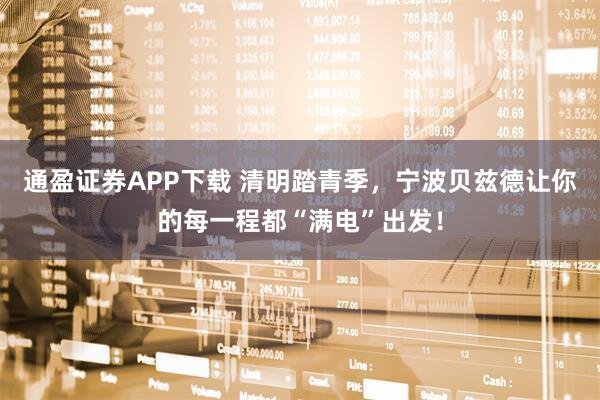 通盈证券APP下载 清明踏青季，宁波贝兹德让你的每一程都“满电”出发！