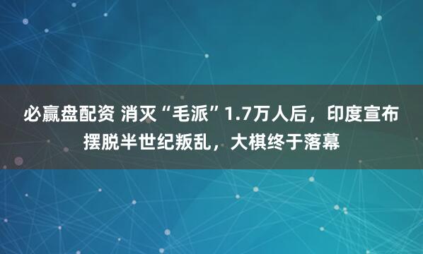 必赢盘配资 消灭“毛派”1.7万人后，印度宣布摆脱半世纪叛乱，大棋终于落幕