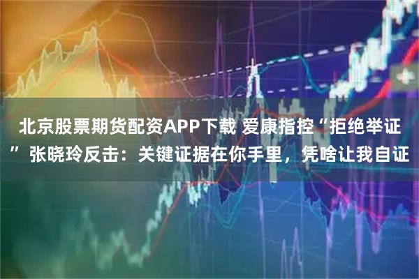 北京股票期货配资APP下载 爱康指控“拒绝举证” 张晓玲反击：关键证据在你手里，凭啥让我自证