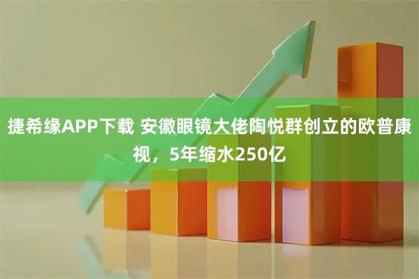 捷希缘APP下载 安徽眼镜大佬陶悦群创立的欧普康视，5年缩水250亿