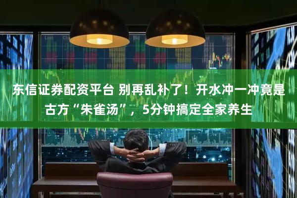 东信证券配资平台 别再乱补了！开水冲一冲竟是古方“朱雀汤”，5分钟搞定全家养生