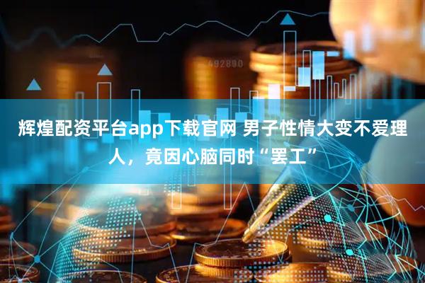 辉煌配资平台app下载官网 男子性情大变不爱理人,竟因心脑同时“罢工”