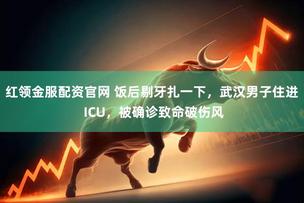红领金服配资官网 饭后剔牙扎一下，武汉男子住进 ICU，被确诊致命破伤风