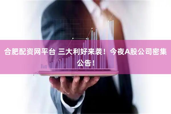 合肥配资网平台 三大利好来袭！今夜A股公司密集公告！