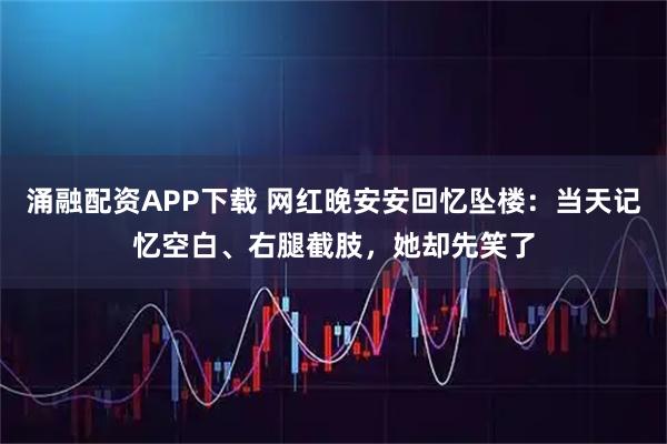 涌融配资APP下载 网红晚安安回忆坠楼:当天记忆空白、右腿截肢,她却先笑了